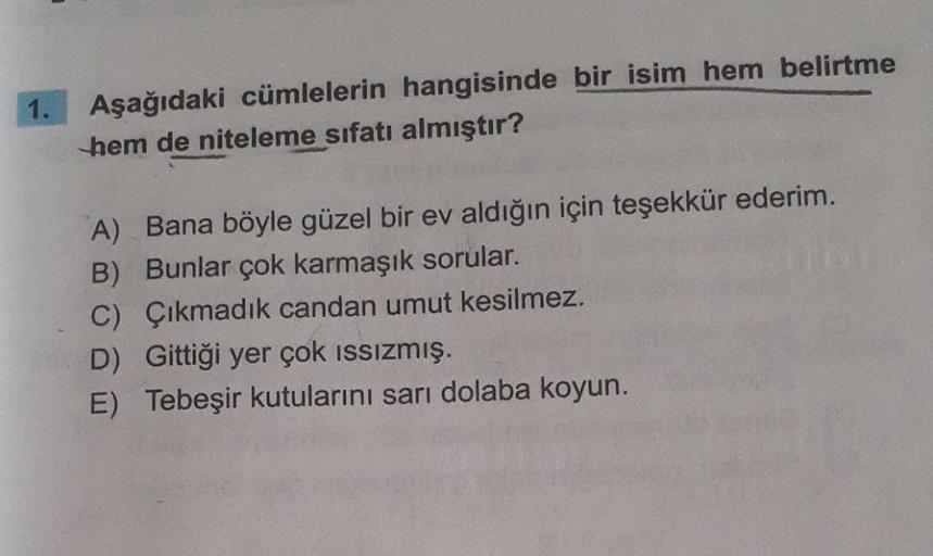 Aşağıdaki cümlelerin hangisinde bir isim hem belirtme
hem de niteleme sıfatı almıştır?
A) Bana böyle güzel bir ev aldığın için teşekkür ederim.
B) Bunlar çok karmaşık sorular.
C) Çıkmadık candan umut kesilmez.
D) Gittiği yer çok issizmış.
E) Tebeşir kutula