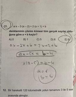 Vlçme, Degerlendirme ve Sinay Hizmenel Müdürlügo
11. a:X-3.(x - 2) = 2.(x + 1) + b
denkleminin çözüm kümesi tüm gerçek sayılar oldu-
ğuna göre a + b kaçtır?
A) O B) 1 C) 5 D) 6 E) 9
ax-3x+6=2x2th
Gx - sx = 6-4
X(4-12=6-4
sor
S-4
12. Bir hareketli 120 kilometrelik yolun tamamını 3 ile 5 saat
arasında almıştır.
