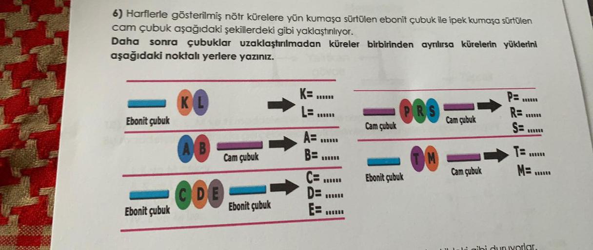 6) Harflerle gösterilmiş nöfr kürelere yün kumaşa sürtülen ebonit çubuk ile ipek kumaşa sürtülen
cam çubuk aşağıdaki şekillerdeki gibi yaklaştınlıyor.
Daha sonra çubuklar uzaklaştırılmadan küreler birbirinden ayrılırsa kürelerin yüklerini
aşağıdaki noktalı