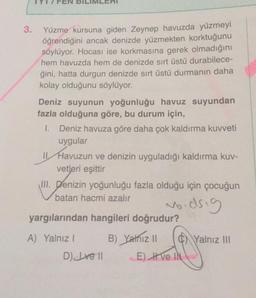 3.
Yüzme kursuna giden Zeynep havuzda yüzmeyi
öğrendiğini ancak denizde yüzmekten korktuğunu
söylüyor. Hocası ise korkmasına gerek olmadığını
hem havuzda hem de denizde sırt üstü durabilece-
ğini, hatta durgun denizde sırt üstü durmanın daha
kolay olduğunu söylüyor.
Deniz suyunun yoğunluğu havuz suyundan
fazla olduğuna göre, bu durum için,
1. Deniz havuza göre daha çok kaldırma kuvveti
uygular
11 Havuzun ve denizin uyguladığı kaldırma kuv-
vetleri eşittir
III. Denizin yoğunluğu fazla olduğu için çocuğun
batan hacmi azalır
woodsig
yargılarından hangileri doğrudur?
A) Yalnız 1 B) Yalnız il 0 Yalnız III
D) Ive 11 E) Ive IN