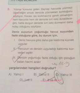 3.
Yüzme kursuna giden Zeynep havuzda yüzmeyi
öğrendiğini ancak denizde yüzmekten korktuğunu
söylüyor. Hocası ise korkmasına gerek olmadığını
hem havuzda hem de denizde sırt üstü durabilece-
ğini, hatta durgun denizde sırt üstü durmanın daha
kolay olduğunu söylüyor.
Deniz suyunun yoğunluğu havuz suyundan
fazla olduğuna göre, bu durum için,
1. Deniz havuza göre daha çok kaldırma kuvveti
uygular
11 Havuzun ve denizin uyguladığı kaldırma kuv-
vetleri eşittir
III. Denizin yoğunluğu fazla olduğu için çocuğun
batan hacmi azalır
woodsig
yargılarından hangileri doğrudur?
A) Yalnız 1 B) Yalnız il 0 Yalnız III
D) Ive 11 E) Ive IN
