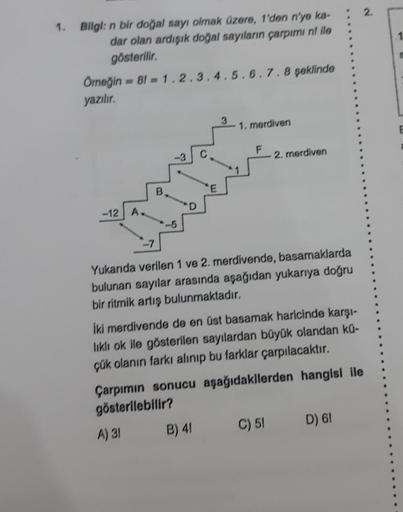 2.
1.
Bilgi: n bir doğal sayı olmak üzere, 1'den n'yo ka-
dar olan ardışık doğal sayıların çarpımi ni llo
gösterilir.
Örneğin - 81 - 1.2.3.4.5.6.7.8 şeklinde
yazılır.
3
1. merdiven
E
F
-3
2. merdiven
B
E
D
-12 A
-7
Yukarıda verilen 1 ve 2. merdivende, basa