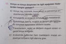 12. Kimya ve kimya disiplinleri ile ilgili aşağıdaki ifade-
lerden hangisi yanlıştır?
A) Kimya; ilaç, kozmetik, boya, tekstil ve petrokimya en-
düstrileriyle yakından ilgilidir.
B) Kimyagerlik ve eczacılık kimya ile ilgili mesleklerdir.
C) Aizikokimya; basınç, sıcaklık ve derişim gibi faktörle-
rin kimyasal tepkimelere etkilerini inceler.
D))Travertenlerin, sarkıt ve dikitlerin oluşum süreci or-
ganik kimya ile ilgilidir.
E) Endüstride kullanılan ham maddelerin imalatı en-
düstriyel kimyanın ilgili alanına girer.