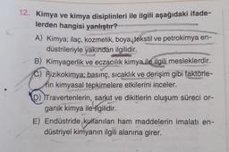 12. Kimya ve kimya disiplinleri ile ilgili aşağıdaki ifade-
lerden hangisi yanlıştır?
A) Kimya; ilaç, kozmetik, boya, tekstil ve petrokimya en-
düstrileriyle yakından ilgilidir.
B) Kimyagerlik ve eczacılık kimya ile ilgili mesleklerdir.
C) Aizikokimya; basınç, sıcaklık ve derişim gibi faktörle-
rin kimyasal tepkimelere etkilerini inceler.
D))Travertenlerin, sarkıt ve dikitlerin oluşum süreci or-
ganik kimya ile ilgilidir.
E) Endüstride kullanılan ham maddelerin imalatı en-
düstriyel kimyanın ilgili alanına girer.
