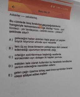 D.HD6 %30.
Soru No: 9
Askerler ---- yakalamış.
Cune
Bu cümlede boş bırakılan ye aşağıdakilerin
hangisiyle tamamlanırsa oge dizilişi "özne - zarf
tümleci - yer tamlayıcısı- belirtili nesne - yüklem"
şeklinde olur?
A)
T
B)
geleceğini haber aldıkları kişiyi geçen yıl yapılan
büyük köprünün altında uyur vaziyette
YoT
tam üç ay önce kimsenin yaklaşmaya dahi cesaret
edemediği uçurumun kenarında ulağı
Belirtili
ortalığın aydınlanmaya başladığı saatlerde
sürüsünden ayrı dolaşan iki kaplan yavrusu
C)
D)
eskiden kale olarak kullanılan bu harabede kendilerine
yardım edeceğine inandıkları adamı
gelen çağn üzerine birkaç saat önce ayrıldıkları limana
E) ulaşıp şikâyet edilen kişileri