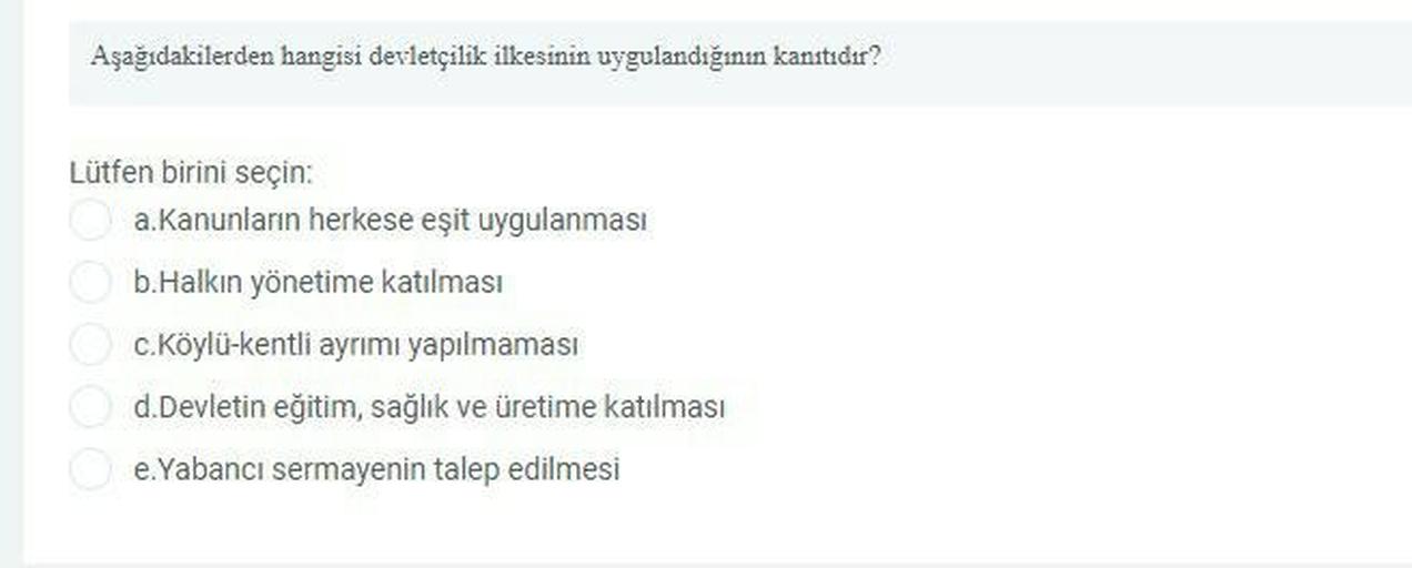 Aşağıdakilerden hangisi devletçilik ilkesinin uygulandığının kanıtıdır?
Lütfen birini seçin:
a. Kanunların herkese eşit uygulanması
b. Halkın yönetime katılması
C.Köylü-kentli ayrımı yapılmaması
d. Devletin eğitim, sağlık ve üretime katılması
e.Yabancı sermayenin talep edilmesi