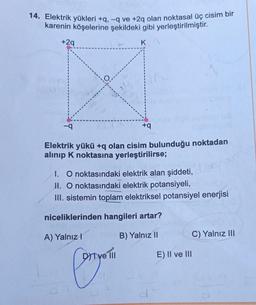 14. Elektrik yükleri +q, -q ve +2q olan noktasal üç cisim bir
karenin köşelerine şekildeki gibi yerleştirilmiştir
.
+29
KO
+9
Elektrik yükü +q olan cisim bulunduğu noktadan
alınıp k noktasına yerleştirilirse;
1. O noktasındaki elektrik alan şiddeti,
II. O noktasındaki elektrik potansiyeli,
III. sistemin toplam elektriksel potansiyel enerjisi
niceliklerinden hangileri artar?
A) Yalnız!
B) Yalnız II
C) Yalnız III
Dit ve III
E) II ve III
Canyon
d
