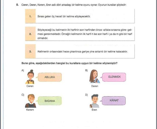 9. Ceren, Deren, Kerem, Eren adlı dört arkadaş; bir kelime oyunu oynar. Oyunun kuralları şöyledir:
1.
Sırası gelen üç heceli bir kelime söyleyecektir.
2.
Söyleyeceği bu kelimenin ilk harfinin son harfinden önce -alfabe sırasına göre-gel-
mesi gerekmektedir. Örneğin kelimenin ilk harfi h ise son harfi i ya dam gibi bir harf
olmalıdır.
3.
Kelimenin ortasındaki hece çıkarılınca geriye yine anlamlı bir kelime kalacaktır.
Buna göre, aşağıdakilerden hangisi bu kurallara uygun bir kelime söylemiştir?
A)
B)
ABLUKA
ELENMEK
Ceren
Deren
C)
)
D)
BADANA
KÄINAT
Kerem
Eren