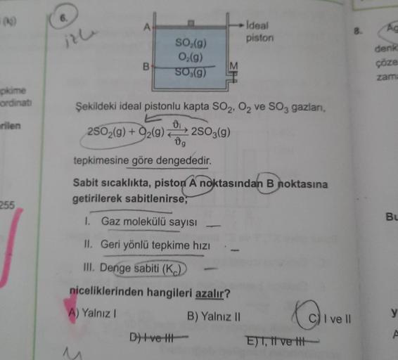 Ideal
piston
8.
Ag
izle
SO (g)
Oz(9)
SO,(9)
denk
çöze
zam
B
pkime
ordinati
Şekildeki ideal pistonlu kapta SO2, O2 ve SO3 gazlar,
rilen
2502(g) + O2(g) 2503(9)
0,
tepkimesine göre dengededir.
Sabit sıcaklıkta, piston A noktasından B noktasına
getirilerek sa