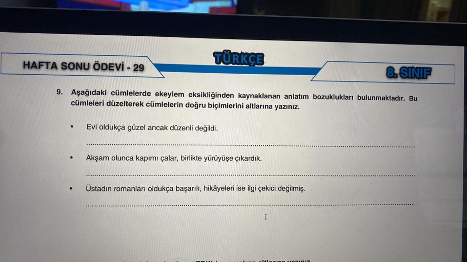 TÜRKÇE
HAFTA SONU ÖDEVİ - 29
8.SINIF
9. Aşağıdaki cümlelerde ekeylem eksikliğinden kaynaklanan anlatım bozuklukları bulunmaktadır. Bu
cümleleri düzelterek cümlelerin doğru biçimlerini altlarına yazınız.
.
Evi oldukça güzel ancak düzenli değildi.
Akşam olun