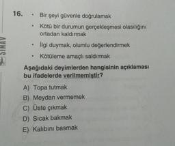 16. • Bir şeyi güvenle doğrulamak
Kötü bir durumun gerçekleşmesi olasılığını
ortadan kaldırmak
.
SINAV
İlgi duymak, olumlu değerlendirmek
Kötüleme amaçlı saldırmak
Aşağıdaki deyimlerden hangisinin açıklaması
bu ifadelerde verilmemiştir?
A) Topa tutmak
B) Meydan vermemek
C) Üste çıkmak
D) Sicak bakmak
E) Kalibini basmak