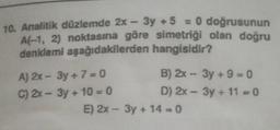 10. Analitik düzlemde 2x – 3y + 5 = 0 doğrusunun
A(-1, 2) noktasına göre simetriği olan doğru
denklemi aşağıdakilerden hangisidir?
A) 2x - 3y + 7 = 0
B) 2x - 3y + 9 = 0
C) 2x - 3y + 10 = 0
D) 2x - 3y + 11 - 0
E) 2x - 3y + 14 = 0
