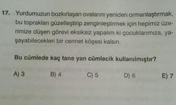17. Yurdumuzun bozkırlaşan ovalarını yeniden ormanlaştırmak,
bu toprakları güzelleştirip zenginleştirmek için hepimiz üze-
rimize düşen görevi eksiksiz yapalım ki çocuklarımıza, ya-
şayabilecekleri bir cennet köşesi kalsın.
Bu cümlede kaç tane yan cümlecik kullanılmıştır?
A) 3
B) 4
C) 5
D) 6
E) 7