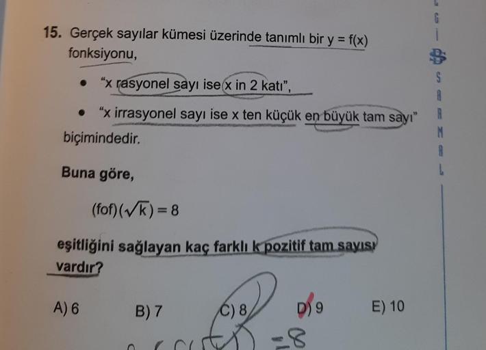 G
15. Gerçek sayılar kümesi üzerinde tanımlı bir y = f(x)
fonksiyonu,
B
S
A
"x rasyonel sayı ise x in 2 kati",
• "x irrasyonel sayı ise x ten küçük en büyük tam sayı"
biçimindedir.
A
Buna göre,
(fof)(k)=8
eşitliğini sağlayan kaç farklı k pozitif tam sayısı