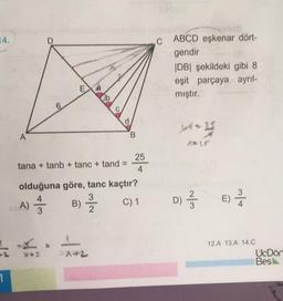 14.
C
ABCD eşkenar dört-
gendir
IDBI şekildeki gibi 8
eşit parçaya ayrıl-
mıştır.
EL
b
d
Ukm2
* 25
A
B
M
25
tana + tanb + tanc + tand
4
olduğuna göre, tanc kaçtır?
3
A
C) 1
3
2
3
B) 2 /
A)
D)
»
w/N
E) Å
E
**
12.A 13.A 14.C
UcDör
Bes
1