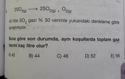 250360
)
→
2SO2(g) + O2(9)
40 litre Soz gazı % 30 verimle yukarıdaki denkleme göre
ayrıştırılıyor.
Buna göre son durumda, aynı koşullarda toplam gaz
hacmi kaç litre olur?
A) 40
B) 44
C) 46
D) 52
E) 56
1d
