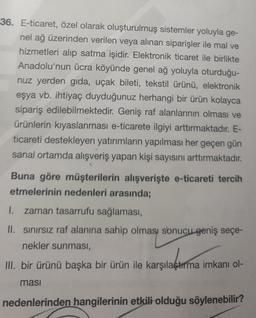 36. E-ticaret, özel olarak oluşturulmuş sistemler yoluyla ge-
nel ağ üzerinden verilen veya alınan siparişler ile mal ve
hizmetleri alıp satma işidir. Elektronik ticaret ile birlikte
Anadolu'nun ücra köyünde genel ağ yoluyla oturduğu-
nuz yerden gida, uçak bileti, tekstil ürünü, elektronik
eşya vb. ihtiyaç duyduğunuz herhangi bir ürün kolayca
sipariş edilebilmektedir. Geniş raf alanlarının olması ve
ürünlerin kıyaslanması e-ticarete ilgiyi arttırmaktadır. E-
ticareti destekleyen yatırımların yapılması her geçen gün
sanal ortamda alışveriş yapan kişi sayısını arttırmaktadır.
Buna göre müşterilerin alışverişte e-ticareti tercih
etmelerinin nedenleri arasında;
1. zaman tasarrufu sağlaması,
II. sinirsiz raf alanına sahip olması sonucu geniş seçe-
nekler sunması,
merpladere in
III. bir ürünü başka bir ürün ile karşılaştırma imkanı ol-
masi
nedenlerinden hangilerinin etkili olduğu söylenebilir?