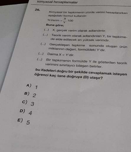 kimyasal hesaplamalar
26.
Kimyasal bir tepkimenin yüzde verimi hesaplanırken
aşağıdaki formül kullanılr:
X
% Verim
.100
Y
Buna göre;
(...) X, gerçek verim olarak adlandırılır.
(...) Teorik verim olarak adlandınlan Y, bir tepkime-
de elde edilecek en yüksek