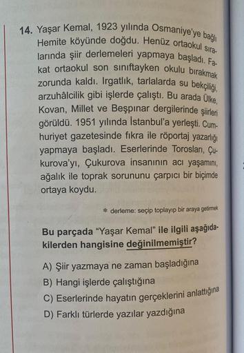 14. Yaşar Kemal, 1923 yılında Osmaniye'ye bağlı
Hemite köyünde doğdu. Henüz ortaokul sıra-
larında şiir derlemeleri yapmaya başladı. Fa-
kat ortaokul son siniftayken okulu birakmak
zorunda kaldı. Irgatlik, tarlalarda su bekçiliği,
arzuhâlcilik gibi işlerde