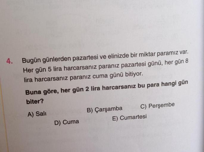 4.
Bugün günlerden pazartesi ve elinizde bir miktar paramız var.
Her gün 5 lira harcarsanız paranız pazartesi günü, her gün 8
lira harcarsanız paranız cuma günü bitiyor.
Buna göre, her gün 2 lira harcarsanız bu para hangi gün
biter?
A) Sali
B) Çarşamba C)