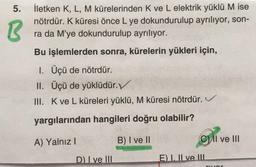 5.
B
İletken K, L, M kürelerinden K ve L elektrik yüklü M ise
nötrdür. K küresi önce L ye dokundurulup ayrılıyor, son-
ra da M'ye dokundurulup ayrılıyor.
Bu işlemlerden sonra, kürelerin yükleri için,
1. Üçü de nötrdür.
II. Üçü de yüklüdür.
III. Kve L küreleri yüklü, M küresi nötrdür. V
yargılarından hangileri doğru olabilir?
A) Yalnız!
B) I ve II
Cil ve III
D) Ive III
E) I. Il ve III
ror
