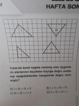 r
HAFTA SON
A
A
IV
Yukarıda kareli kağıtta verilmiş olan üçgenle-
rin alanlarının büyükten küçüğe doğru sırala-
nışı aşağıdakilerden hangisinde doğru veril-
miştir?
A) I > III = IV> ||
C) III = IV > I > II
B) I > Il > III = IV
D) II > III = IV > 1
KOLEJI
