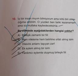 10. İyi bir insan miyim bilmiyorum ama kötü biri olma-
dığıma eminim. O yüzden ben belki kazanamam
ama siz/mutlaka kaybedeceksiniz.
Burcumlede aşağıdakilerden hangisi yoktur?
A) Birleşik zamanlı bir fiil
By Hem niteleme hem belirtme sıfatı almış isim
Olasılık anlamı taşıyan zarf
DJ Ek eylem almış bir isim
E) Yardımcı eylemle oluşmuş birleşik fiil