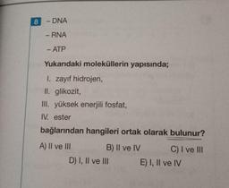 8
- DNA
-
- RNA
- ATP
Yukarıdaki moleküllerin yapısında;
I. zayıf hidrojen,
II. glikozit,
III. yüksek enerjili fosfat,
IV. ester
bağlarından hangileri ortak olarak bulunur?
A) II ve III
B) II ve IV C) I ve III
D) I, II ve III
E) I, II ve IV