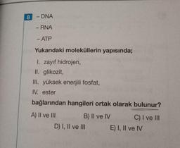 8
- DNA
-
- RNA
- ATP
Yukarıdaki moleküllerin yapısında;
I. zayıf hidrojen,
II. glikozit,
III. yüksek enerjili fosfat,
IV. ester
bağlarından hangileri ortak olarak bulunur?
A) II ve III
B) II ve IV C) I ve III
D) I, II ve III
E) I, II ve IV
