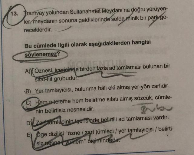 13. Tramvay yolundan Sultanahmet Meydanı'na doğru yürüyen-
ler, meydanın sonuna geldiklerinde solda minik bir park gö-
receklerdir.
Bu cümlede ilgili olarak aşağıdakilerden hangisi
söylenemez?
A)YÖznesi, içerisinde birden fazla ad tamlaması bulunan bir
bir