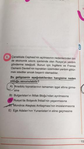 CAP
8. Çanakkale Cephesi'nin açılmasının nedenlerinden biri
de ekonomik sıkıntı içerisinde olan Rusya'ya yardım
gönderme isteğiydi. Bunun için İngiltere ve Fransa
Osmanlı Devleti'nin toprakları üzerinden yardım götür-
mek istediler ancak başarılı olamadıla