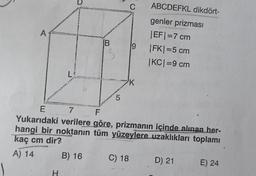 D
C
ABCDEFKL dikdört-
A
IB
genler prizmasi
EF=7 cm
IFK) =5 cm
|KCI=9 cm
9
L!
K
5
E 7
F
Yukarıdaki verilere göre, prizmanın içinde alınan her-
hangi bir noktanın tüm yüzeylere uzaklıkları toplamı
kaç cm dir?
B) 16 C) 18 D) 21
E) 24
A) 14
H
