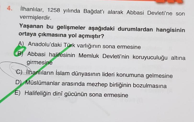 4. İlhanlılar, 1258 yılında Bağdat'ı alarak Abbasi Devleti'ne son
vermişlerdir.
Yaşanan bu gelişmeler aşağıdaki durumlardan hangisinin
ortaya çıkmasına yol açmıştır?
A) Anadolu'daki Türk varlığının sona ermesine
B) Abbasi halifesinin Memluk Devleti'nin kor