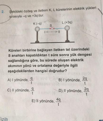 2.
Şekildeki özdeş ve iletken K, L kürelerinin elektrik yükleri
sırasıyla -q ve +3q'dur.
K(-9)
L (+39)
S
474
I.->11
Küreleri birbirine bağlayan iletken tel üzerindeki
S anahtarı kapatıldıktan t süre sonra yük dengesi
sağlandığına göre, bu sürede oluşan ele