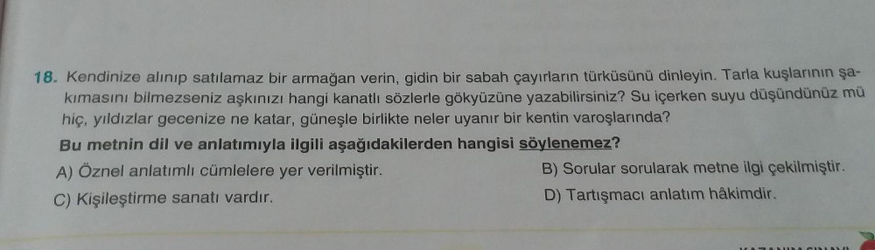 18. Kendinize alınıp satılamaz bir armağan verin, gidin bir sabah çayırların türküsünü dinleyin. Tarla kuşlarının şa-
kimasını bilmezseniz aşkınızı hangi kanatlı sözlerle gökyüzüne yazabilirsiniz? Su içerken suyu düşündünüz mü
hiç, yıldızlar gecenize ne ka