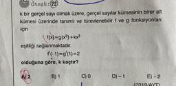 Örnek: 22
k bir gerçel sayı olmak üzere, gerçel sayılar kümesinin birer alt
kümesi üzerinde tanımlı ve türevlenebilir f ve g fonksiyonları
için
f(x)=g(x2)+kx3
eşitliği sağlanmaktadır.
f'(-1)=g'(1)=2
olduğuna göre, k kaçtır?
B) 1
C) 0
D-1
E) -2
(2019/AYT)
