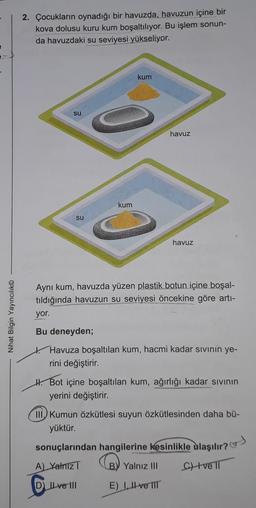 2. Çocukların oynadığı bir havuzda, havuzun içine bir
kova dolusu kuru kum boşaltılıyor. Bu işlem sonun-
da havuzdaki su seviyesi yükseliyor.
kum
su
havuz
kum
su
havuz
Nihat Bilgin Yayıncılık
Ayni kum, havuzda yüzen plastik botun içine boşal-
tıldığında havuzun su seviyesi öncekine göre arti-
yor.
Bu deneyden;
Havuza boşaltılan kum, hacmi kadar sivinin ye-
rini değiştirir.
H. Bot içine boşaltılan kum, ağırlığı kadar sivinin
yerini değiştirir.
III Kumun özkütlesi suyun Özkütlesinden daha bü-
yüktür.
sonuçlarından hangilerine kesinlikle ulaşılır?)
A) Yalniz B) Yalnız III
CH ve Il
D IL ve 111 E) L. II ve IIT
