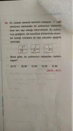 23. En yüksek dereceli teriminin katsayısı 1 olan
dördüncü dereceden bir polinomun köklerinin
birer tam sayı olduğu bilinmektedir. Bu polino-
mun grafiğinin, dik koordinat düzleminde eksen-
leri kestiği noktalara ait bazı parçaları aşağıda
verilmiştir.
72
F
T
-3
wem
Buna göre, bu polinomun katsayıları toplamı
kaçtır?
A) 72
B) 80
C) 84
D) 92 E) 96
(2019 - AYT)
sonuç yayınları
