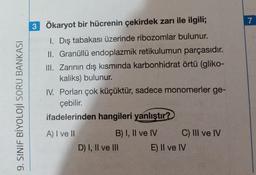 7
9. SINIF BİYOLOJİ SORU BANKASI
3 Ökaryot bir hücrenin çekirdek zarı ile ilgili;
I. Dış tabakası üzerinde ribozomlar bulunur.
II. Granüllü endoplazmik retikulumun parçasıdır.
III. Zarının dış kısmında karbonhidrat örtü (gliko-
kaliks) bulunur.
IV. Porları çok küçüktür, sadece monomerler ge-
çebilir.
ifadelerinden hangileri yanlıştır?
A) I ve II
B) I, II ve IV C) III ve IV
D) 1, Il ve III E) II ve IV