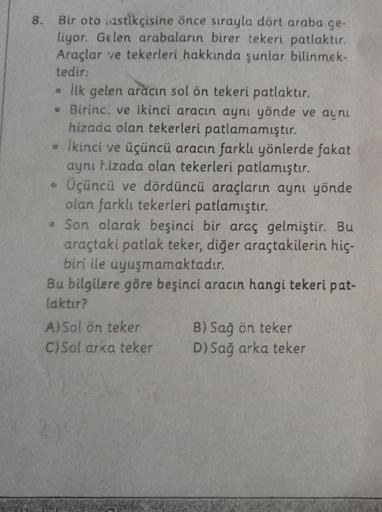 8. Bir oto lastikçisine önce sırayla dört araba ge-
liyor. Gelen arabaların birer tekeri patlaktır.
Araçlar ve tekerleri hakkında şunlar bilinmek-
tedir:
• ilk gelen aracın sol ön tekeri patlaktır.
• Birinci ve ikinci aracın aynı yönde ve aynı
hizada olan