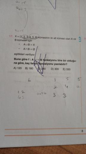 of 5
abr 3.
95
CAP
10
17. X= {1,2,3,4,5,63 kümesinin iki alt kümesi olan A ve
B kümeleri için
AUB=X
AB=0
eşitlikleri veriliyor
Buna göre f: A B fonksiyonu bire bir olduğu-
na göre, kaç farkin fonksiyonu yazılabilir?
A) 120 B) 180 240
D) 300 E) 330
6
5
5
2