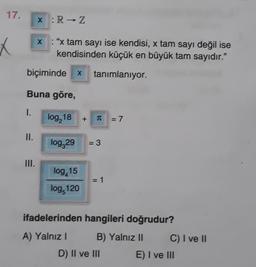 17.
x :R → Z
X
X : "x tam sayı ise kendisi, x tam sayı değil ise
kendisinden küçük en büyük tam sayıdır."
biçiminde x
tanimlaniyor
Buna göre,
1.
log, 18
+
T
= 7
II.
log,29
= 3
III.
log,15
log 120
= 1
ifadelerinden hangileri doğrudur?
A) Yalnız!
B) Yalnız II C) I ve 11
D) II ve III E) I ve III