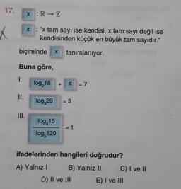 17.
x :R → Z
X
X : "x tam sayı ise kendisi, x tam sayı değil ise
kendisinden küçük en büyük tam sayıdır."
biçiminde x
tanimlaniyor
Buna göre,
1.
log, 18
+
T
= 7
II.
log,29
= 3
III.
log,15
log 120
= 1
ifadelerinden hangileri doğrudur?
A) Yalnız!
B) Yalnız II C) I ve 11
D) II ve III E) I ve III
