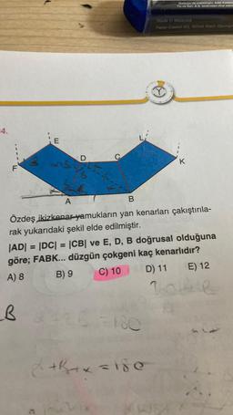 Malezya'da üretilmiştir. Adel Kaleme
Tic.ve San. A$, tarafından ithal edilir
Made in Malaysia
Faber-Castell AG, 90546 Stein, German
-4.
E
D
K
F
A 1
B
Özdeş ikizkenaryamukların yan kenarları çakıştırıla-
rak yukarıdaki şekil elde edilmiştir.
|AD| = |DC| = |CB| ve E, D, B doğrusal olduğuna
göre; FABK... düzgün çokgeni kaç kenarlıdır?
A) 8 B) 9
C) 10
D) 11
=
E) 12
2004
LB
180
+B+ x = 15e