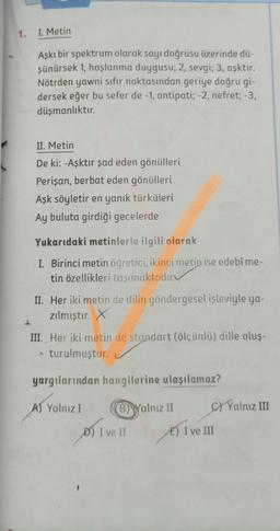 1. I. Metin
Aşkı bir spektrum olarak sayı doğrusu üzerinde dü-
şünürsek 1, hoşlanma duygusu; 2, sevgi; 3, aşktır.
Nötrden yawni sıfır noktasından geriye doğru gi-
dersek eğer bu sefer de -1, antipati; -2, nefret; -3,
düşmanlıktır.
II. Metin
De ki: -Aşktır şad eden gönülleri
Perişan, berbat eden gönülleri
Aşk söyletir en yanık türküleri
Ay buluta girdiği gecelerde
Yukarıdaki metinlerle ilgili olarak
I. Birinci metin öğretici, ikinci metin ise edebî me-
tin özellikleri taşımaktadır
II. Her iki metin de dilin göndergesel işleviyle ya-
zılmıştır. x
III. Her iki metin de standart (ölçünlü) dille oluş-
* turulmuştur.
yargılarından hangilerine ulaşılamaz?
A) Yalnız I
B) Walnız II
C/ Yalnız III
D) I ve II
E) I ve III
