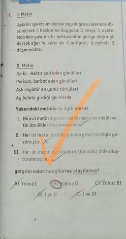 1. I. Metin
Aşkı bir spektrum olarak sayı doğrusu üzerinde dü-
şünürsek 1, hoşlanma duygusu; 2, sevgi; 3, aşktır.
Nötrden yawni sıfır noktasından geriye doğru gi-
dersek eğer bu sefer de -1, antipati; -2, nefret; -3,
düşmanlıktır.
II. Metin
De ki: -Aşktır şad eden gönülleri
Perişan, berbat eden gönülleri
Aşk söyletir en yanık türküleri
Ay buluta girdiği gecelerde
Yukarıdaki metinlerle ilgili olarak
I. Birinci metin öğretici, ikinci metin ise edebî me-
tin özellikleri taşımaktadır
II. Her iki metin de dilin göndergesel işleviyle ya-
zılmıştır. x
III. Her iki metin de standart (ölçünlü) dille oluş-
* turulmuştur.
yargılarından hangilerine ulaşılamaz?
A) Yalnız I
B) Walnız II
C/ Yalnız III
D) I ve II
E) I ve III
