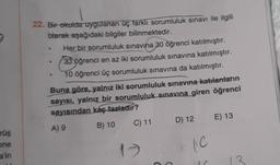 22. Bir okulda uygulanan üç farkli sorumluluk sınavı ile ilgili
blarak aşağıdaki bilgiler bilinmektedir.
Her bir sorumluluk sınavına 30 öğrenci katılmıştır.
33 öğrenci en az iki sorumluluk sınavına katılmıştır.
10 öğrenci üç sorumluluk sınavına da katılmıştır.
Buna göre, yalnız iki sorumluluk sınavına katılanların
sayısı, yalnız bir sorumluluk sınavına giren öğrenci
sayısından kaç fazladır?
A) 9
B) 10
C) 11
D) 12 E) 13
rüş
one
17
le
a'in
13