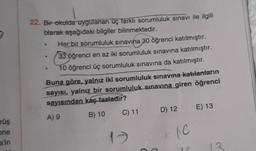 22. Bir okulda uygulanan üç farkli sorumluluk sınavı ile ilgili
blarak aşağıdaki bilgiler bilinmektedir.
Her bir sorumluluk sınavına 30 öğrenci katılmıştır.
33 öğrenci en az iki sorumluluk sınavına katılmıştır.
10 öğrenci üç sorumluluk sınavına da katılmıştır.
Buna göre, yalnız iki sorumluluk sınavına katılanların
sayısı, yalnız bir sorumluluk sınavına giren öğrenci
sayısından kaç fazladır?
A) 9
B) 10
C) 11
D) 12 E) 13
rüş
one
17
le
a'in
13
