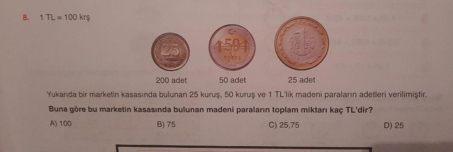 8.
1 TL = 100 kr
25
4504
UU
200 adet
50 adet
25 adet
Yukarıda bir marketin kasasında bulunan 25 kuruş, 50 kuruş ve 1 TL'lik madeni paraların adetleri verilimiştir.
Buna göre bu marketin kasasında bulunan madeni paraların toplam miktarı kaç TL'dir?
A) 100
B