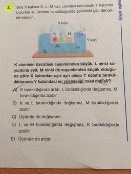 2
.
Boş X kabina K, L, M katı cisimleri konularak Y kabında
bulunan su üzerine konulduğunda şekildeki gibi denge-
de kalıyor.
X kabi
final eğiti
K L M
Y kabi
Su
K cisminin özkütlesi suyunkinden büyük, L ninki su-
yunkine eşit, M ninki de suyunkinden küçük olduğu-
na göre X kabindan ayrı ayrı alınıp Y kabına bırakıl-
dıklarında Y kabındaki su yüksekliği nasıl değişir?
A K bırakıldığında artar, L bırakıldığında değişmez, M
bırakıldığında azalır.
B) K ve L bırakıldığında değişmez, M bırakıldığında
azalır.
C) Üçünde de değişmez.
D) L ve M bırakıldığında değişmez, K bırakıldığında
azalır.
E) Üçünde de artar.